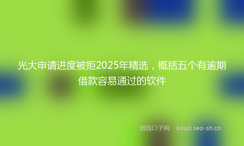 光大申请进度被拒2025年精选，概括五个有逾期借款容易通过的软件