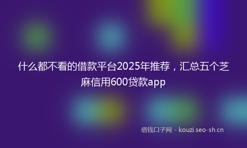 什么都不看的借款平台2025年推荐，汇总五个芝麻信用600贷款app