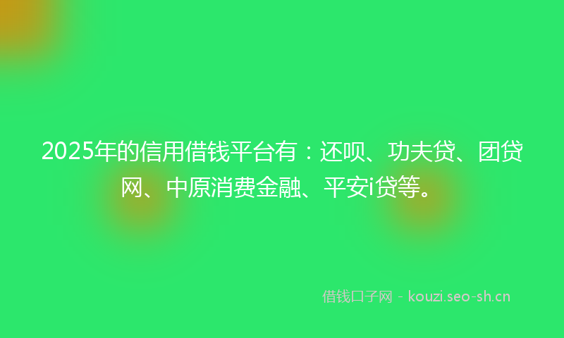 2025年的信用借钱平台有：还呗、功夫贷、团贷网、中原消费金融、平安i贷等。