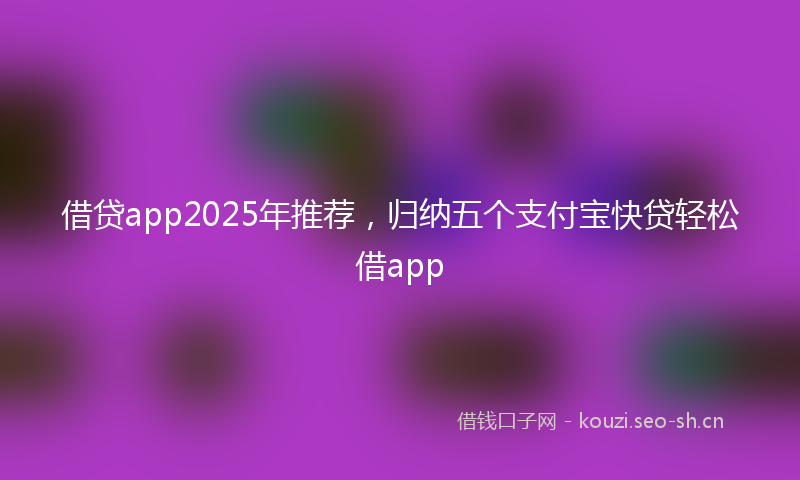 借贷app2025年推荐，归纳五个支付宝快贷轻松借app