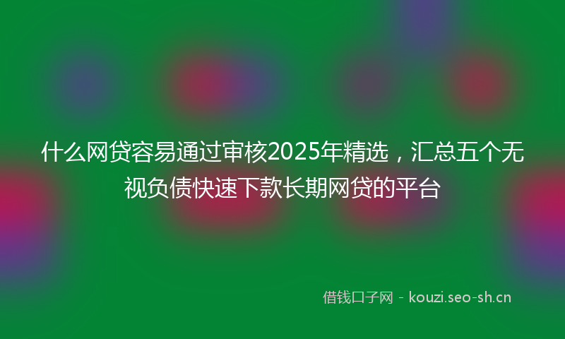 什么网贷容易通过审核2025年精选，汇总五个无视负债快速下款长期网贷的平台