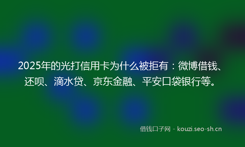 2025年的光打信用卡为什么被拒有：微博借钱、还呗、滴水贷、京东金融、平安口袋银行等。