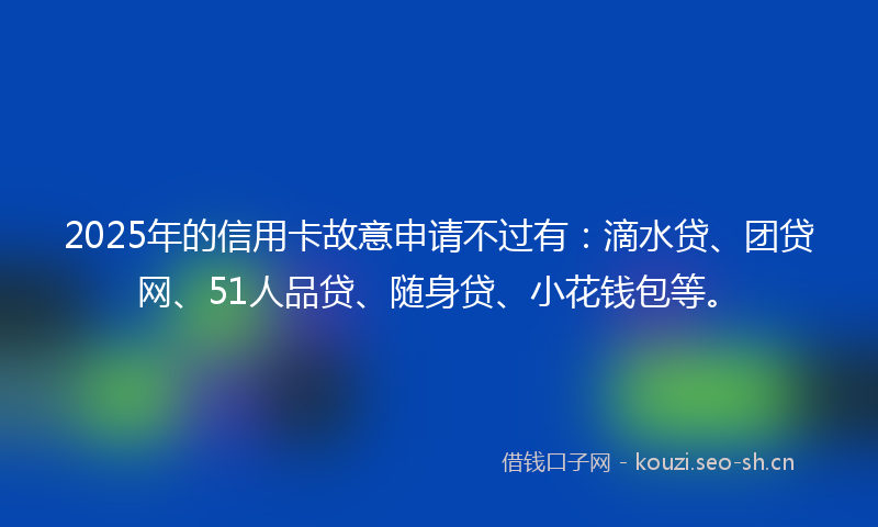 2025年的信用卡故意申请不过有：滴水贷、团贷网、51人品贷、随身贷、小花钱包等。