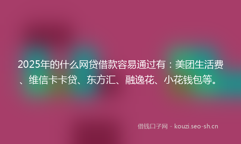 2025年的什么网贷借款容易通过有：美团生活费、维信卡卡贷、东方汇、融逸花、小花钱包等。