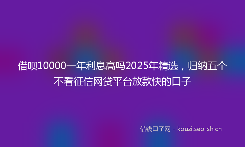 借呗10000一年利息高吗2025年精选,归纳五个不看征信网贷平台放款快的口子