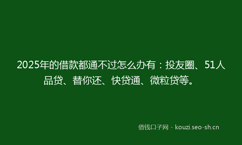 2025年的借款都通不过怎么办有:投友圈、51人品贷、替你还、快贷通、微粒贷等。