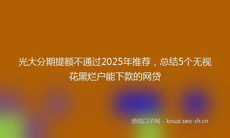 光大分期提额不通过2025年推荐，总结5个无视花黑烂户能下款的网贷