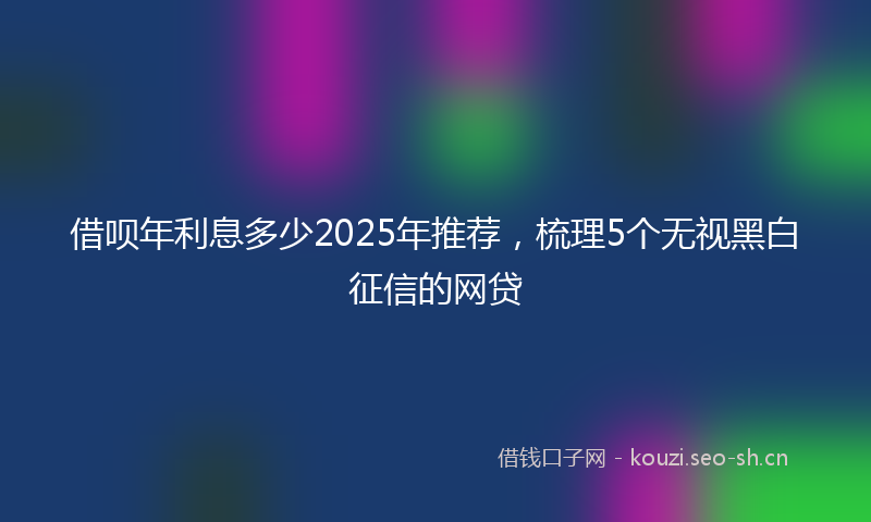 借呗年利息多少2025年推荐，梳理5个无视黑白征信的网贷