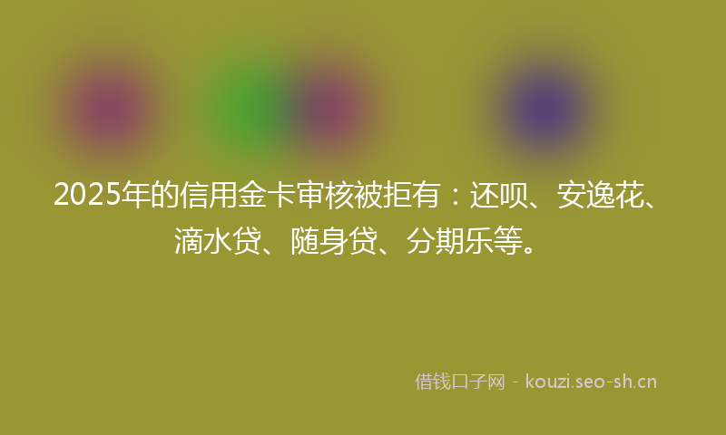 2025年的信用金卡审核被拒有：还呗、安逸花、滴水贷、随身贷、分期乐等。