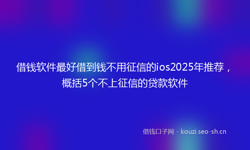借钱软件最好借到钱不用征信的ios2025年推荐，概括5个不上征信的贷款软件