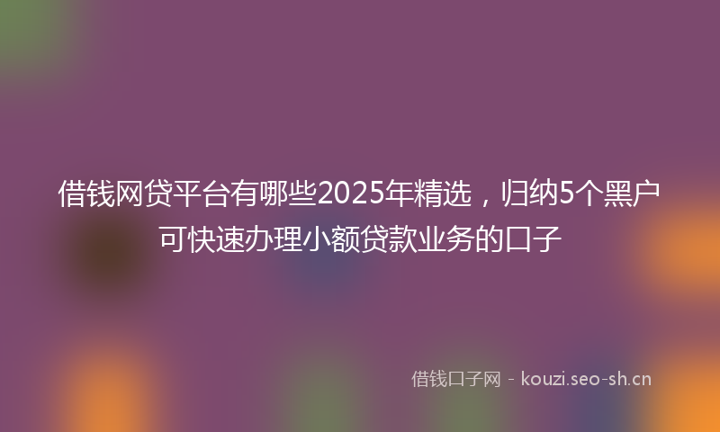 借钱网贷平台有哪些2025年精选，归纳5个黑户可快速办理小额贷款业务的口子