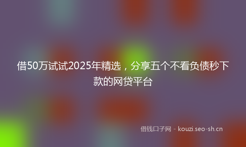 借50万试试2025年精选，分享五个不看负债秒下款的网贷平台
