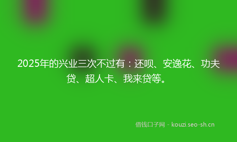 2025年的兴业三次不过有：还呗、安逸花、功夫贷、超人卡、我来贷等。