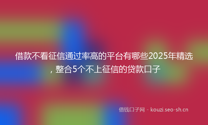 借款不看征信通过率高的平台有哪些2025年精选，整合5个不上征信的贷款口子