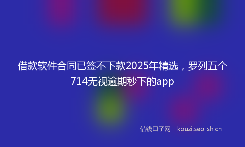 借款软件合同已签不下款2025年精选，罗列五个714无视逾期秒下的app