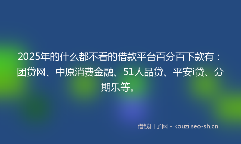 2025年的什么都不看的借款平台百分百下款有：团贷网、中原消费金融、51人品贷、平安i贷、分期乐等。
