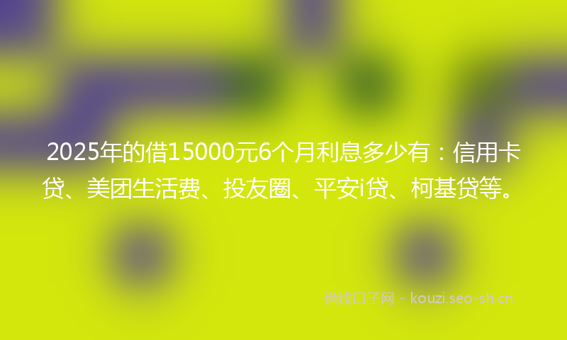 2025年的借15000元6个月利息多少有：信用卡贷、美团生活费、投友圈、平安i贷、柯基贷等。