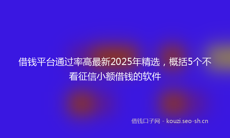 借钱平台通过率高最新2025年精选，概括5个不看征信小额借钱的软件
