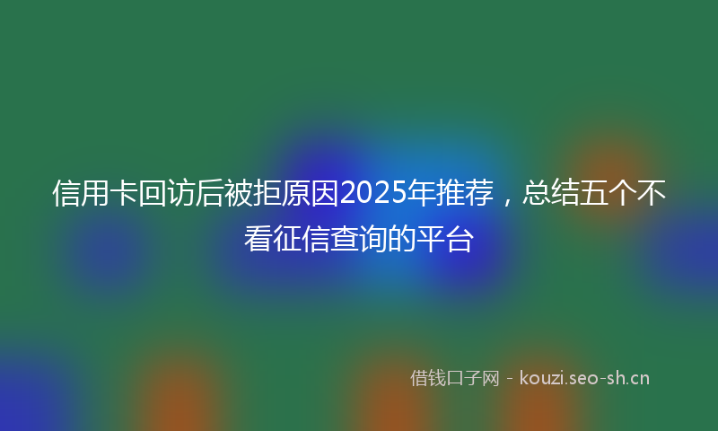 信用卡回访后被拒原因2025年推荐，总结五个不看征信查询的平台