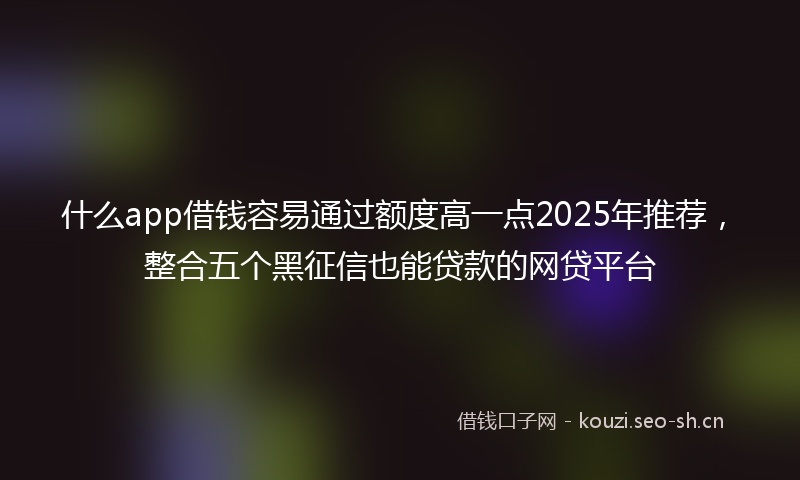 什么app借钱容易通过额度高一点2025年推荐，整合五个黑征信也能贷款的网贷平台