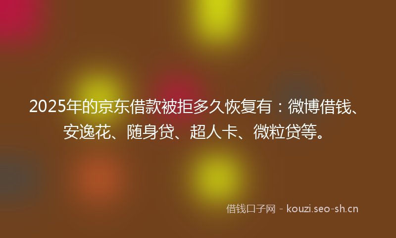 2025年的京东借款被拒多久恢复有：微博借钱、安逸花、随身贷、超人卡、微粒贷等。