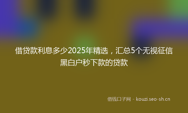 借贷款利息多少2025年精选，汇总5个无视征信黑白户秒下款的贷款