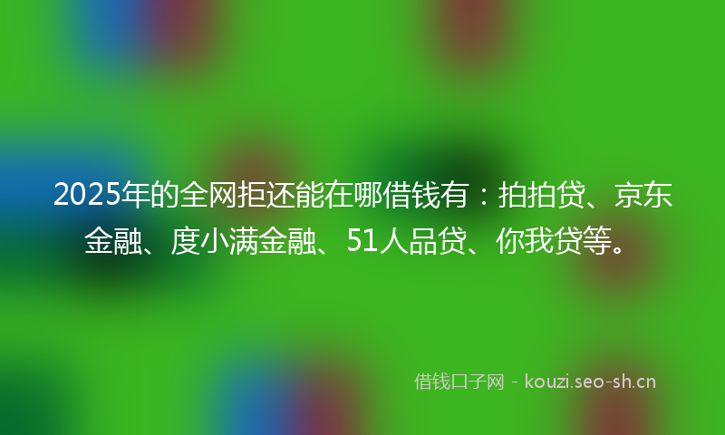 2025年的全网拒还能在哪借钱有：拍拍贷、京东金融、度小满金融、51人品贷、你我贷等。