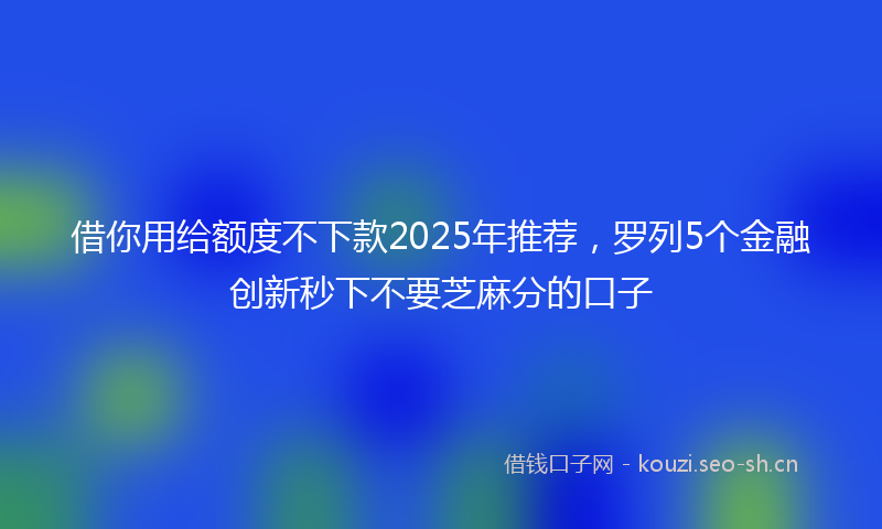 借你用给额度不下款2025年推荐，罗列5个金融创新秒下不要芝麻分的口子