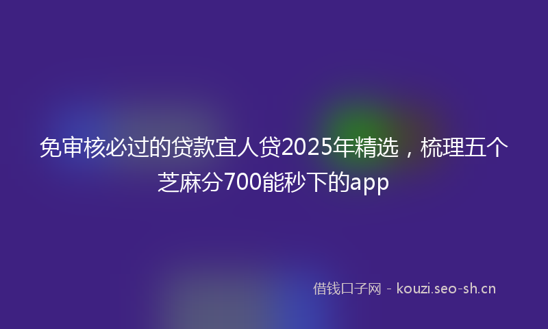 免审核必过的贷款宜人贷2025年精选，梳理五个芝麻分700能秒下的app