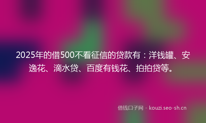 2025年的借500不看征信的贷款有：洋钱罐、安逸花、滴水贷、百度有钱花、拍拍贷等。