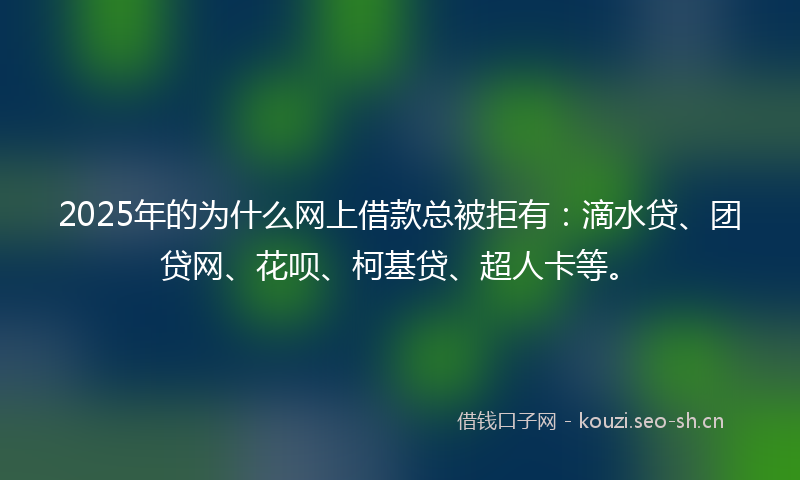 2025年的为什么网上借款总被拒有：滴水贷、团贷网、花呗、柯基贷、超人卡等。