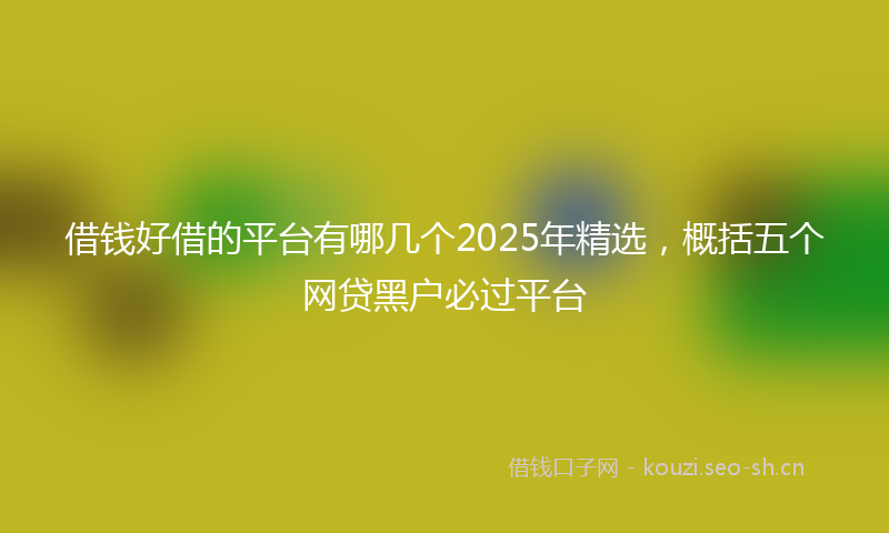 借钱好借的平台有哪几个2025年精选，概括五个网贷黑户必过平台