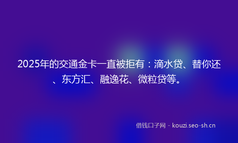 2025年的交通金卡一直被拒有：滴水贷、替你还、东方汇、融逸花、微粒贷等。