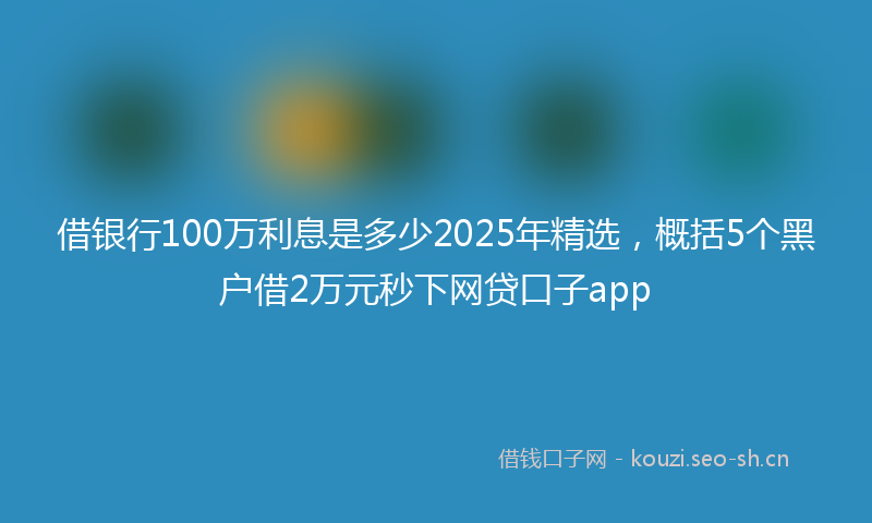 借银行100万利息是多少2025年精选，概括5个黑户借2万元秒下网贷口子app