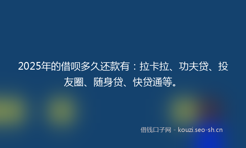 2025年的借呗多久还款有：拉卡拉、功夫贷、投友圈、随身贷、快贷通等。