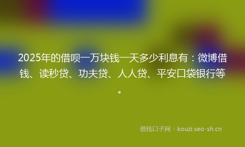 2025年的借呗一万块钱一天多少利息有：微博借钱、读秒贷、功夫贷、人人贷、平安口袋银行等。