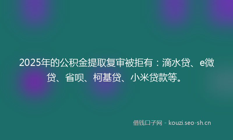2025年的公积金提取复审被拒有：滴水贷、e微贷、省呗、柯基贷、小米贷款等。