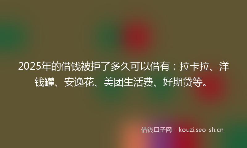 2025年的借钱被拒了多久可以借有：拉卡拉、洋钱罐、安逸花、美团生活费、好期贷等。
