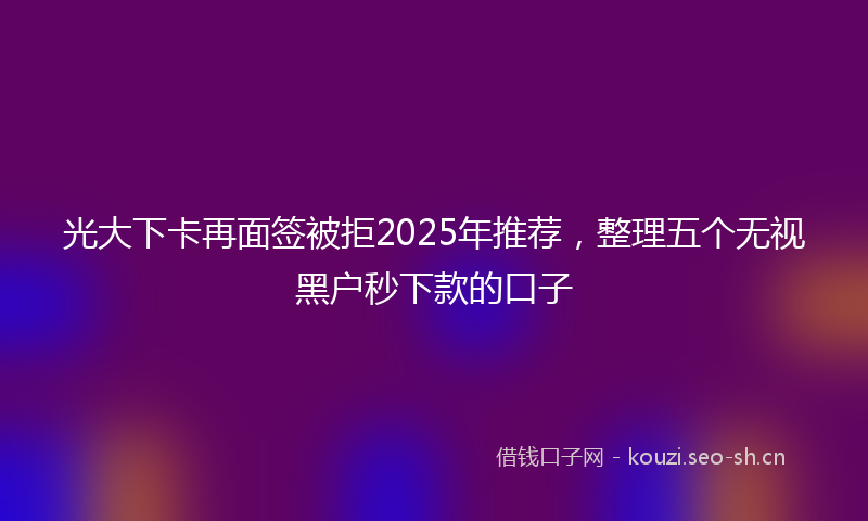 光大下卡再面签被拒2025年推荐，整理五个无视黑户秒下款的口子