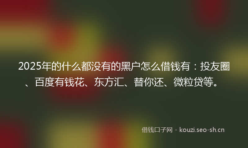 2025年的什么都没有的黑户怎么借钱有：投友圈、百度有钱花、东方汇、替你还、微粒贷等。