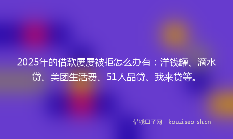 2025年的借款屡屡被拒怎么办有：洋钱罐、滴水贷、美团生活费、51人品贷、我来贷等。