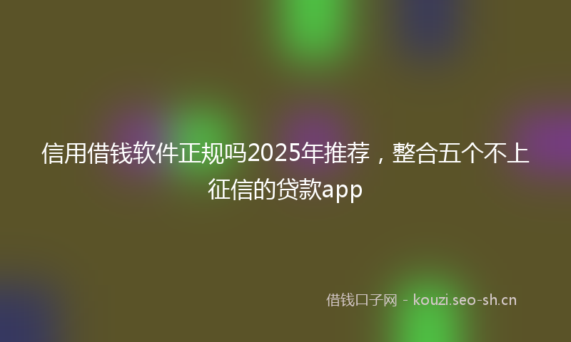 信用借钱软件正规吗2025年推荐，整合五个不上征信的贷款app