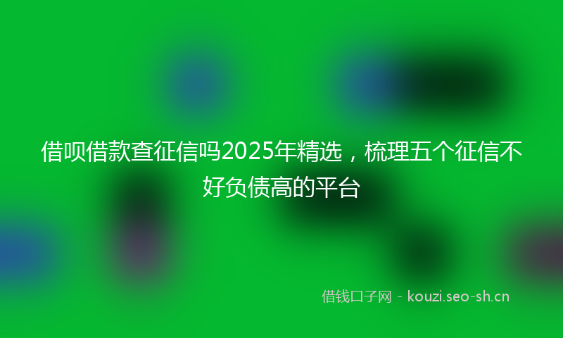 借呗借款查征信吗2025年精选，梳理五个征信不好负债高的平台