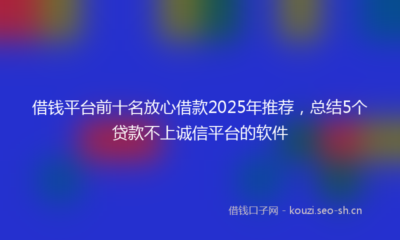 借钱平台前十名放心借款2025年推荐，总结5个贷款不上诚信平台的软件