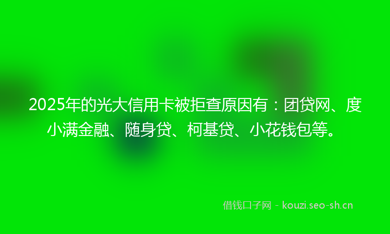 2025年的光大信用卡被拒查原因有：团贷网、度小满金融、随身贷、柯基贷、小花钱包等。