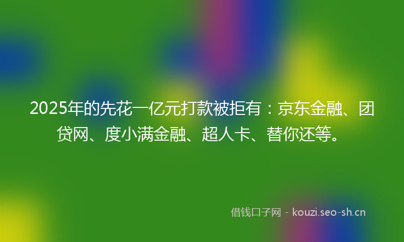 2025年的先花一亿元打款被拒有:京东金融、团贷网、度小满金融、超人卡、替你还等。
