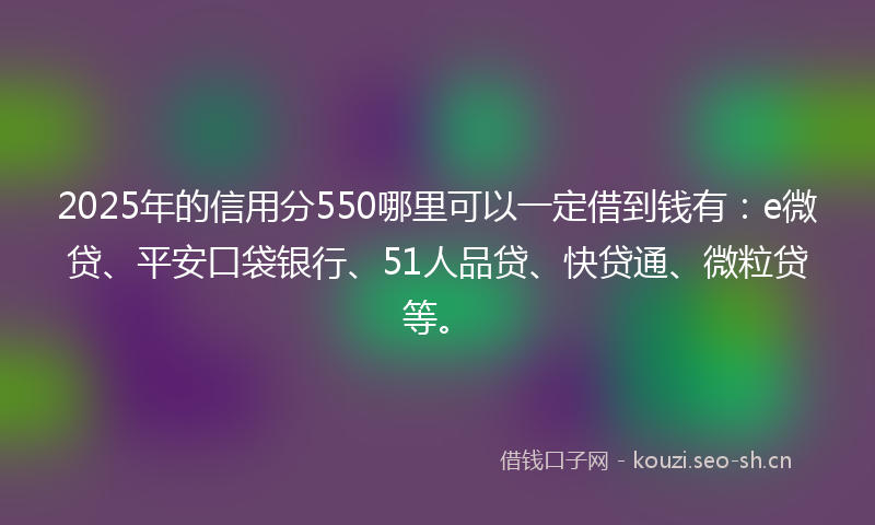 2025年的信用分550哪里可以一定借到钱有：e微贷、平安口袋银行、51人品贷、快贷通、微粒贷等。