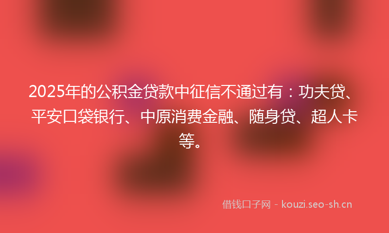 2025年的公积金贷款中征信不通过有：功夫贷、平安口袋银行、中原消费金融、随身贷、超人卡等。