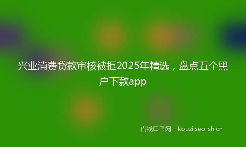 兴业消费贷款审核被拒2025年精选，盘点五个黑户下款app