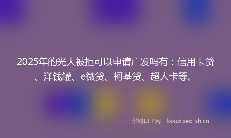 2025年的光大被拒可以申请广发吗有：信用卡贷、洋钱罐、e微贷、柯基贷、超人卡等。